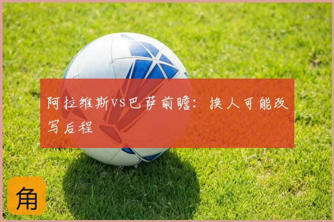 阿拉维斯vs巴萨前瞻：换人可能改写后程