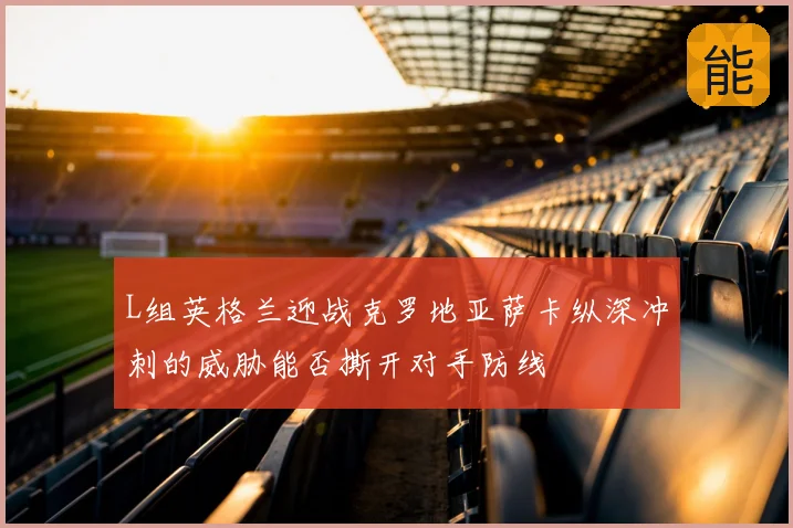 L组英格兰迎战克罗地亚萨卡纵深冲刺的威胁能否撕开对手防线