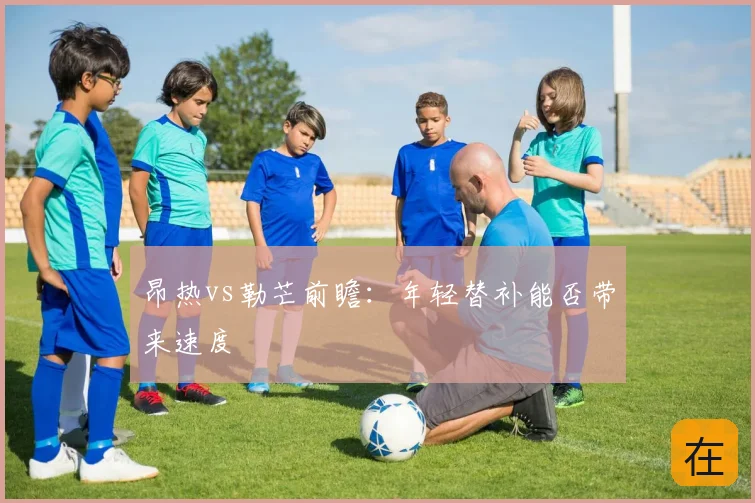 昂热vs勒芒前瞻：年轻替补能否带来速度